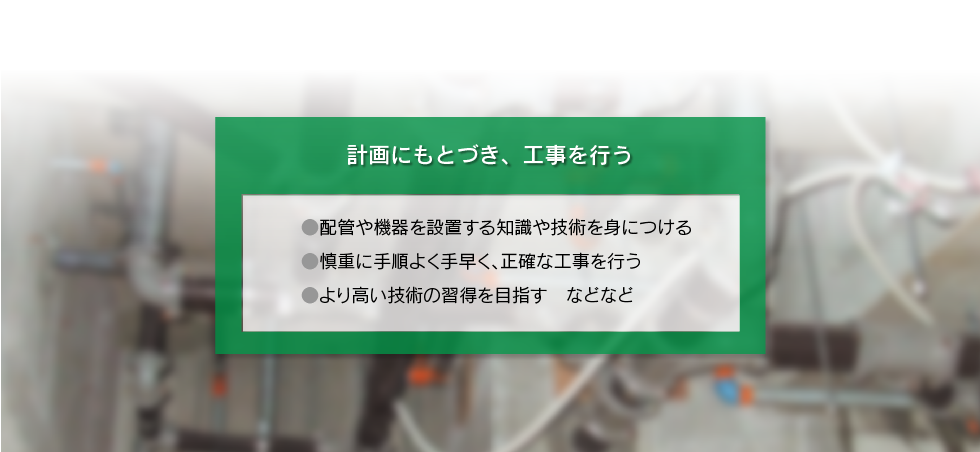 「計画にもとづき、工事をおこなう ○配管や機器を設置する知識や技術を身につける ○慎重に手順よく手早く、正確な工事を行う ○より高い技術の習得を目指す　などなど
